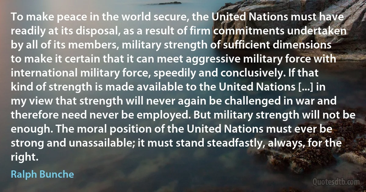 To make peace in the world secure, the United Nations must have readily at its disposal, as a result of firm commitments undertaken by all of its members, military strength of sufficient dimensions to make it certain that it can meet aggressive military force with international military force, speedily and conclusively. If that kind of strength is made available to the United Nations [...] in my view that strength will never again be challenged in war and therefore need never be employed. But military strength will not be enough. The moral position of the United Nations must ever be strong and unassailable; it must stand steadfastly, always, for the right. (Ralph Bunche)