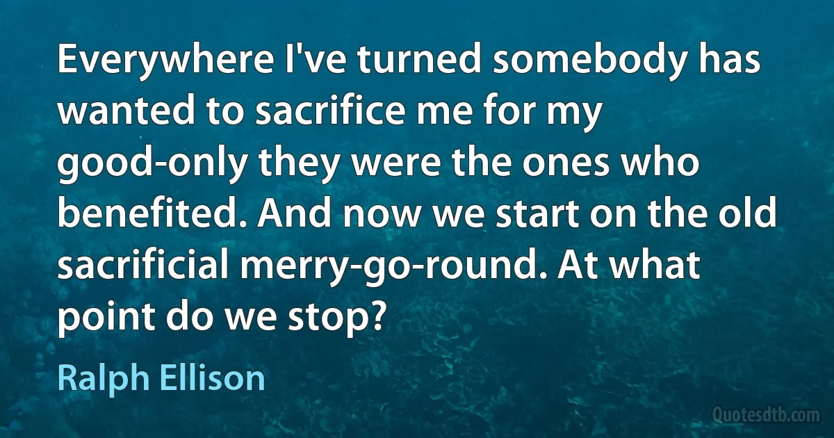 Everywhere I've turned somebody has wanted to sacrifice me for my good-only they were the ones who benefited. And now we start on the old sacrificial merry-go-round. At what point do we stop? (Ralph Ellison)