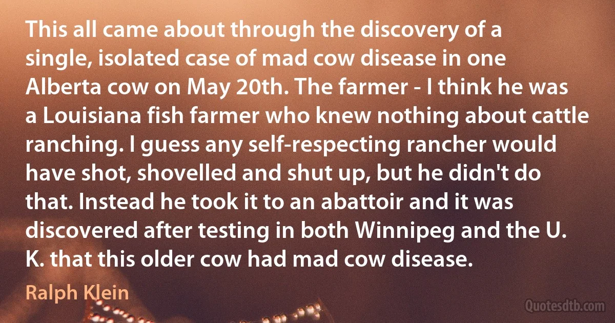 This all came about through the discovery of a single, isolated case of mad cow disease in one Alberta cow on May 20th. The farmer - I think he was a Louisiana fish farmer who knew nothing about cattle ranching. I guess any self-respecting rancher would have shot, shovelled and shut up, but he didn't do that. Instead he took it to an abattoir and it was discovered after testing in both Winnipeg and the U. K. that this older cow had mad cow disease. (Ralph Klein)