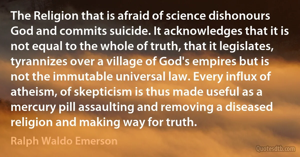 The Religion that is afraid of science dishonours God and commits suicide. It acknowledges that it is not equal to the whole of truth, that it legislates, tyrannizes over a village of God's empires but is not the immutable universal law. Every influx of atheism, of skepticism is thus made useful as a mercury pill assaulting and removing a diseased religion and making way for truth. (Ralph Waldo Emerson)