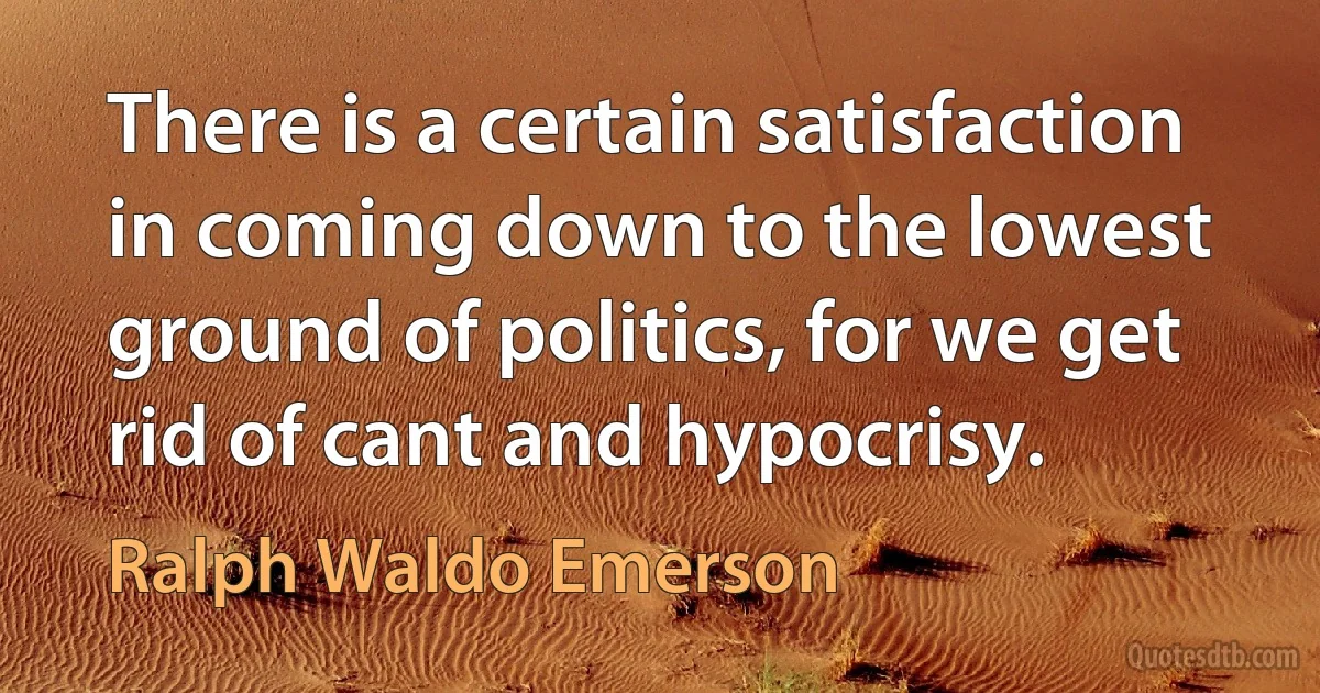 There is a certain satisfaction in coming down to the lowest ground of politics, for we get rid of cant and hypocrisy. (Ralph Waldo Emerson)