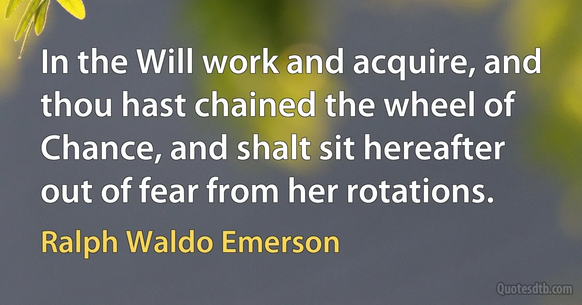 In the Will work and acquire, and thou hast chained the wheel of Chance, and shalt sit hereafter out of fear from her rotations. (Ralph Waldo Emerson)