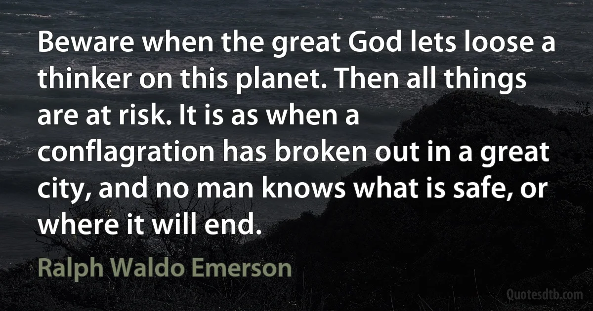 Beware when the great God lets loose a thinker on this planet. Then all things are at risk. It is as when a conflagration has broken out in a great city, and no man knows what is safe, or where it will end. (Ralph Waldo Emerson)