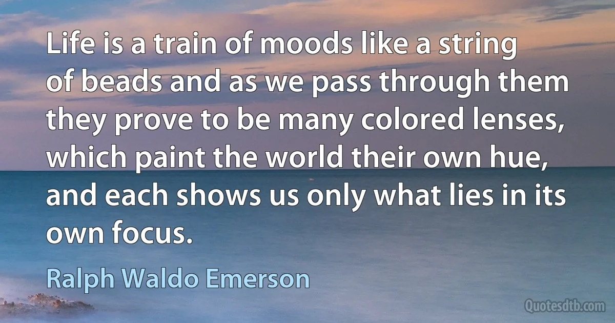 Life is a train of moods like a string of beads and as we pass through them they prove to be many colored lenses, which paint the world their own hue, and each shows us only what lies in its own focus. (Ralph Waldo Emerson)