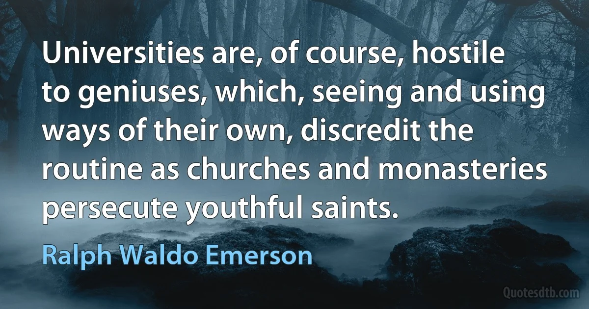 Universities are, of course, hostile to geniuses, which, seeing and using ways of their own, discredit the routine as churches and monasteries persecute youthful saints. (Ralph Waldo Emerson)