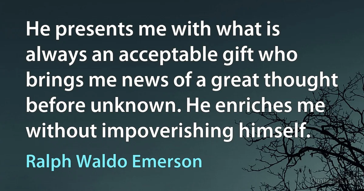 He presents me with what is always an acceptable gift who brings me news of a great thought before unknown. He enriches me without impoverishing himself. (Ralph Waldo Emerson)