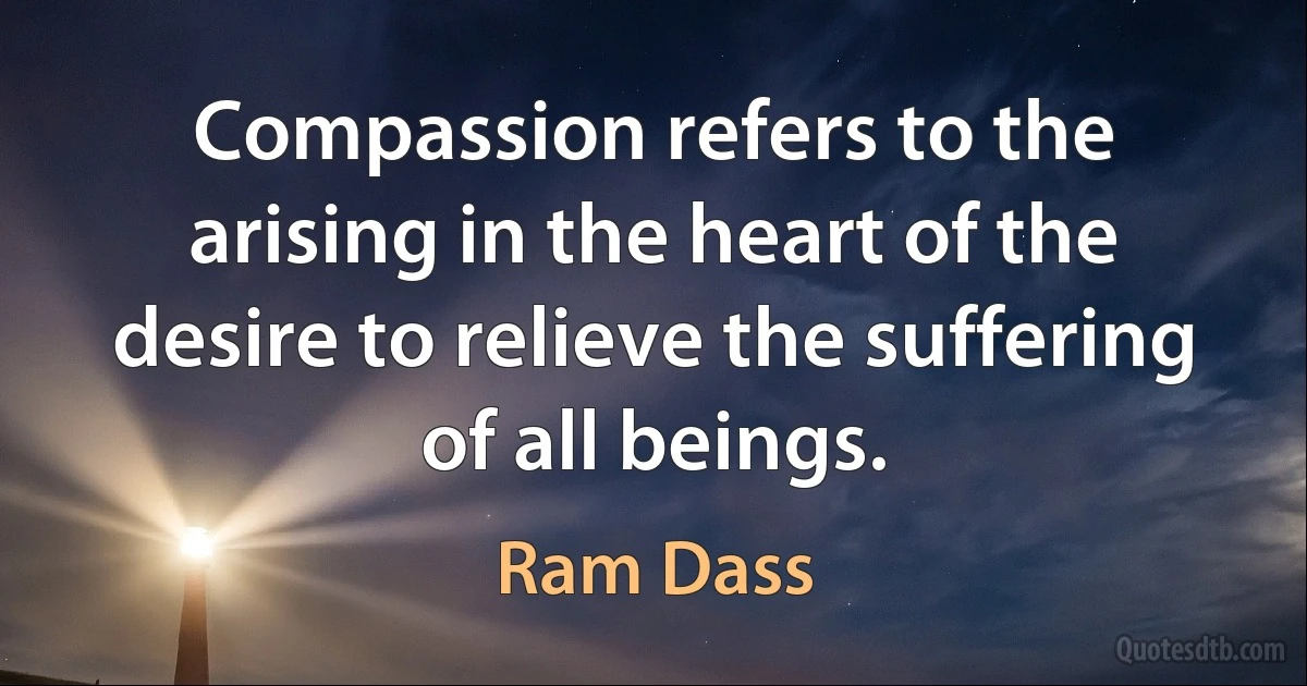 Compassion refers to the arising in the heart of the desire to relieve the suffering of all beings. (Ram Dass)