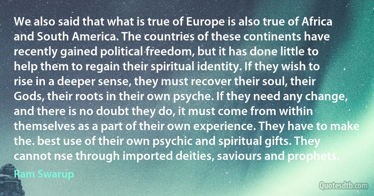 We also said that what is true of Europe is also true of Africa and South America. The countries of these continents have recently gained political freedom, but it has done little to help them to regain their spiritual identity. If they wish to rise in a deeper sense, they must recover their soul, their Gods, their roots in their own psyche. If they need any change, and there is no doubt they do, it must come from within themselves as a part of their own experience. They have to make the. best use of their own psychic and spiritual gifts. They cannot nse through imported deities, saviours and prophets. (Ram Swarup)