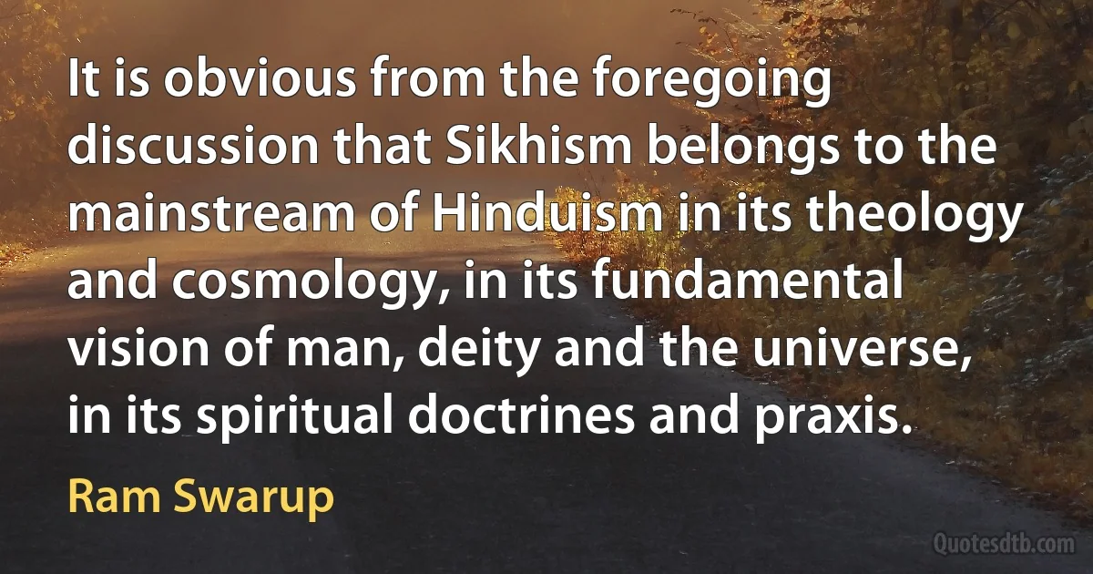 It is obvious from the foregoing discussion that Sikhism belongs to the mainstream of Hinduism in its theology and cosmology, in its fundamental vision of man, deity and the universe, in its spiritual doctrines and praxis. (Ram Swarup)