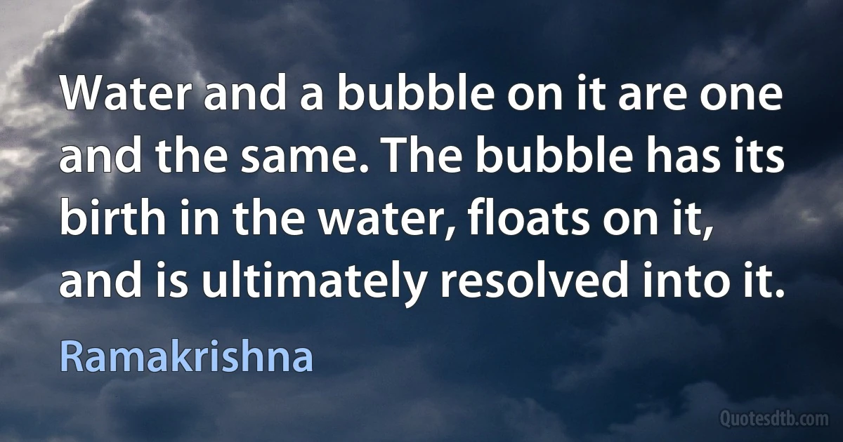 Water and a bubble on it are one and the same. The bubble has its birth in the water, floats on it, and is ultimately resolved into it. (Ramakrishna)