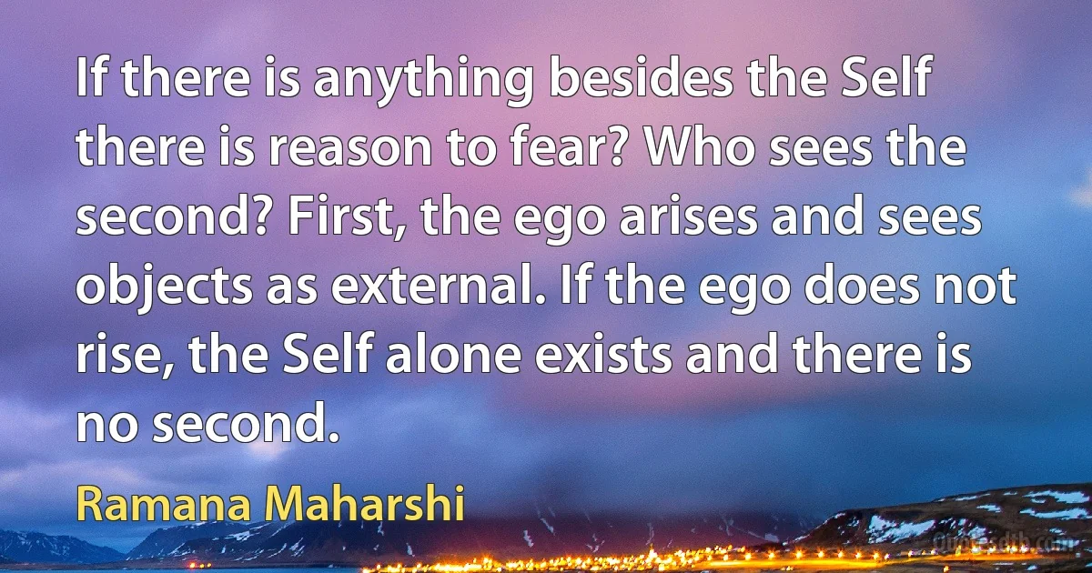 If there is anything besides the Self there is reason to fear? Who sees the second? First, the ego arises and sees objects as external. If the ego does not rise, the Self alone exists and there is no second. (Ramana Maharshi)