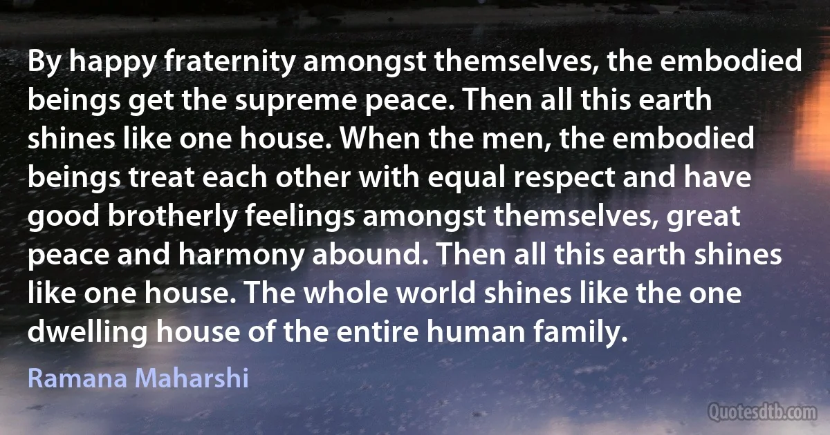 By happy fraternity amongst themselves, the embodied beings get the supreme peace. Then all this earth shines like one house. When the men, the embodied beings treat each other with equal respect and have good brotherly feelings amongst themselves, great peace and harmony abound. Then all this earth shines like one house. The whole world shines like the one dwelling house of the entire human family. (Ramana Maharshi)