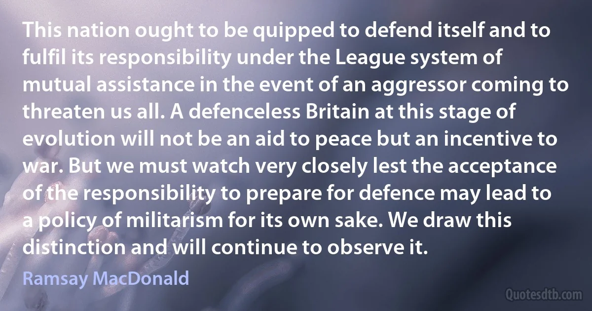 This nation ought to be quipped to defend itself and to fulfil its responsibility under the League system of mutual assistance in the event of an aggressor coming to threaten us all. A defenceless Britain at this stage of evolution will not be an aid to peace but an incentive to war. But we must watch very closely lest the acceptance of the responsibility to prepare for defence may lead to a policy of militarism for its own sake. We draw this distinction and will continue to observe it. (Ramsay MacDonald)