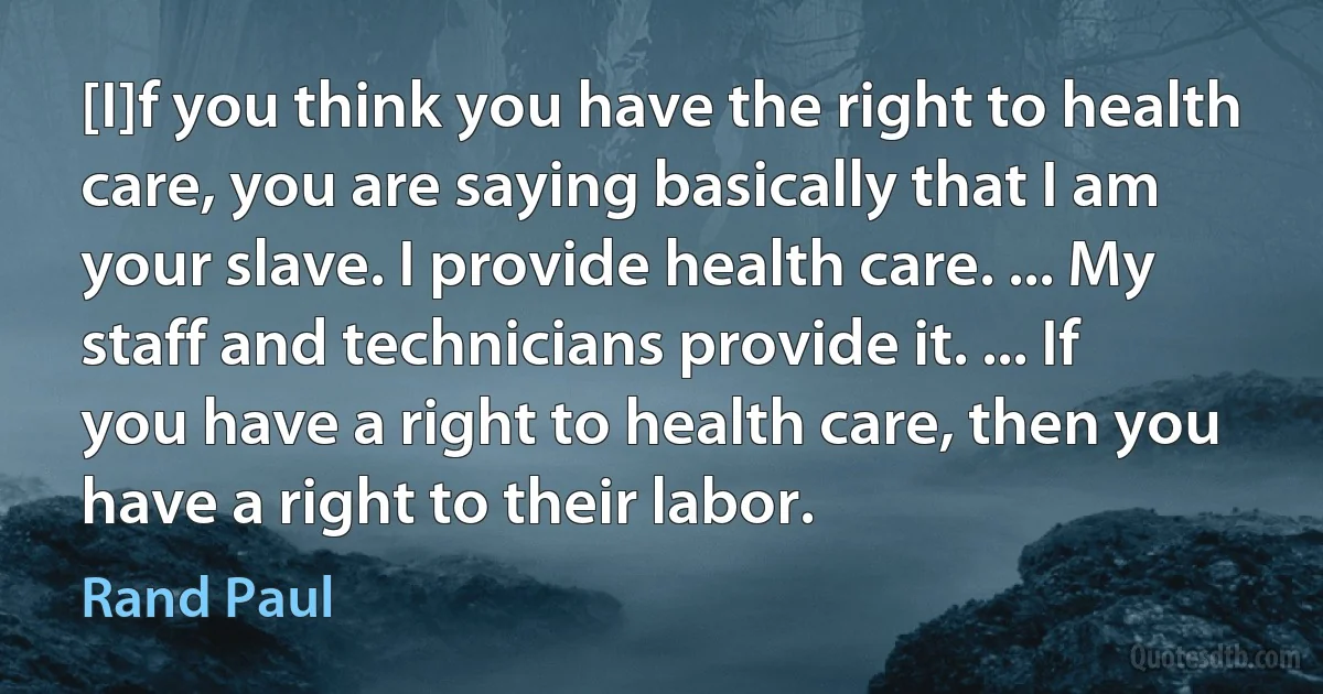 [I]f you think you have the right to health care, you are saying basically that I am your slave. I provide health care. ... My staff and technicians provide it. ... If you have a right to health care, then you have a right to their labor. (Rand Paul)