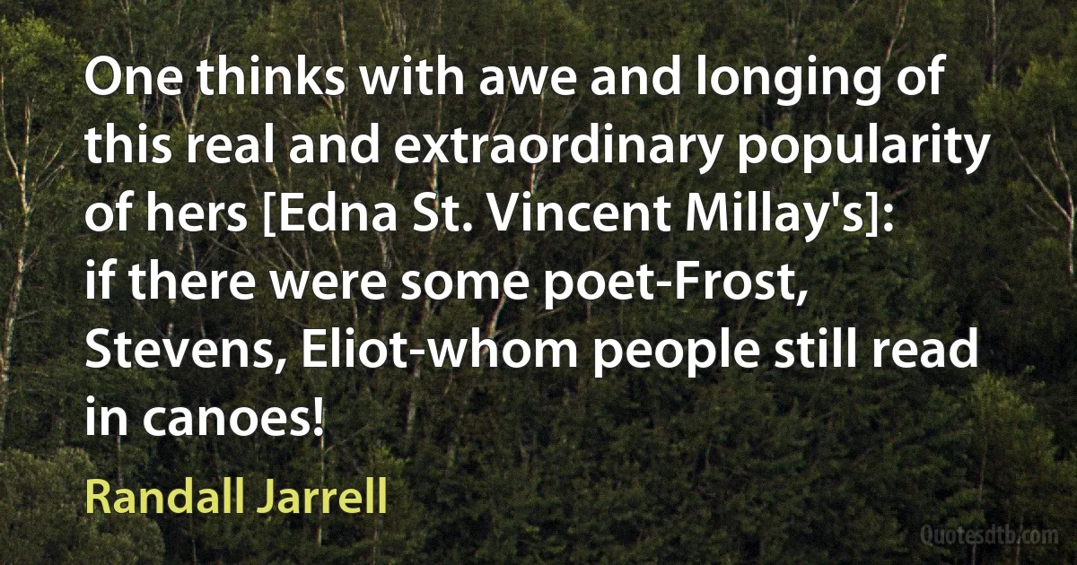 One thinks with awe and longing of this real and extraordinary popularity of hers [Edna St. Vincent Millay's]: if there were some poet-Frost, Stevens, Eliot-whom people still read in canoes! (Randall Jarrell)