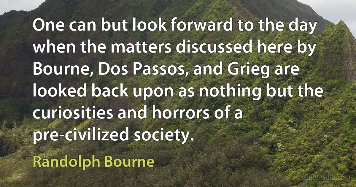 One can but look forward to the day when the matters discussed here by Bourne, Dos Passos, and Grieg are looked back upon as nothing but the curiosities and horrors of a pre-civilized society. (Randolph Bourne)