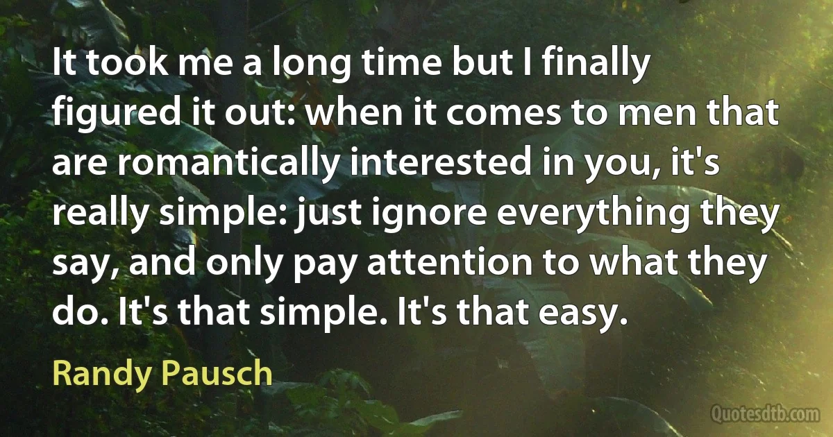 It took me a long time but I finally figured it out: when it comes to men that are romantically interested in you, it's really simple: just ignore everything they say, and only pay attention to what they do. It's that simple. It's that easy. (Randy Pausch)