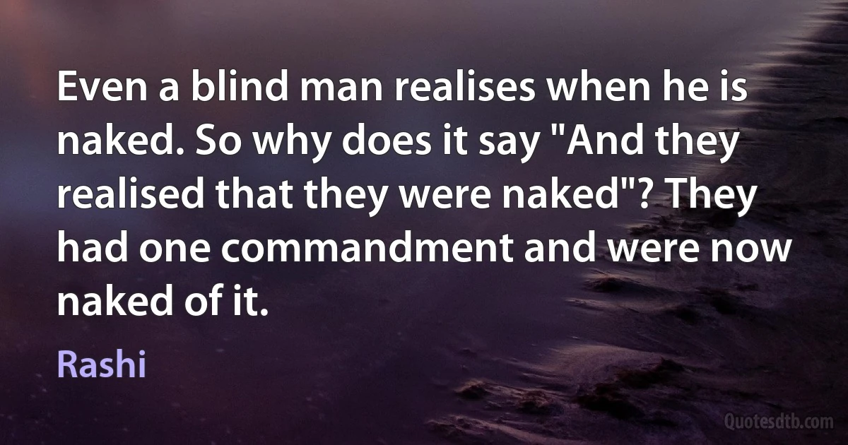 Even a blind man realises when he is naked. So why does it say "And they realised that they were naked"? They had one commandment and were now naked of it. (Rashi)