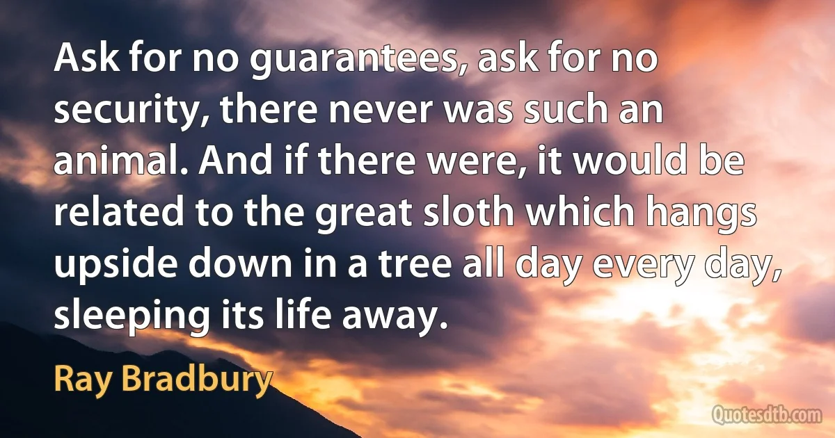 Ask for no guarantees, ask for no security, there never was such an animal. And if there were, it would be related to the great sloth which hangs upside down in a tree all day every day, sleeping its life away. (Ray Bradbury)