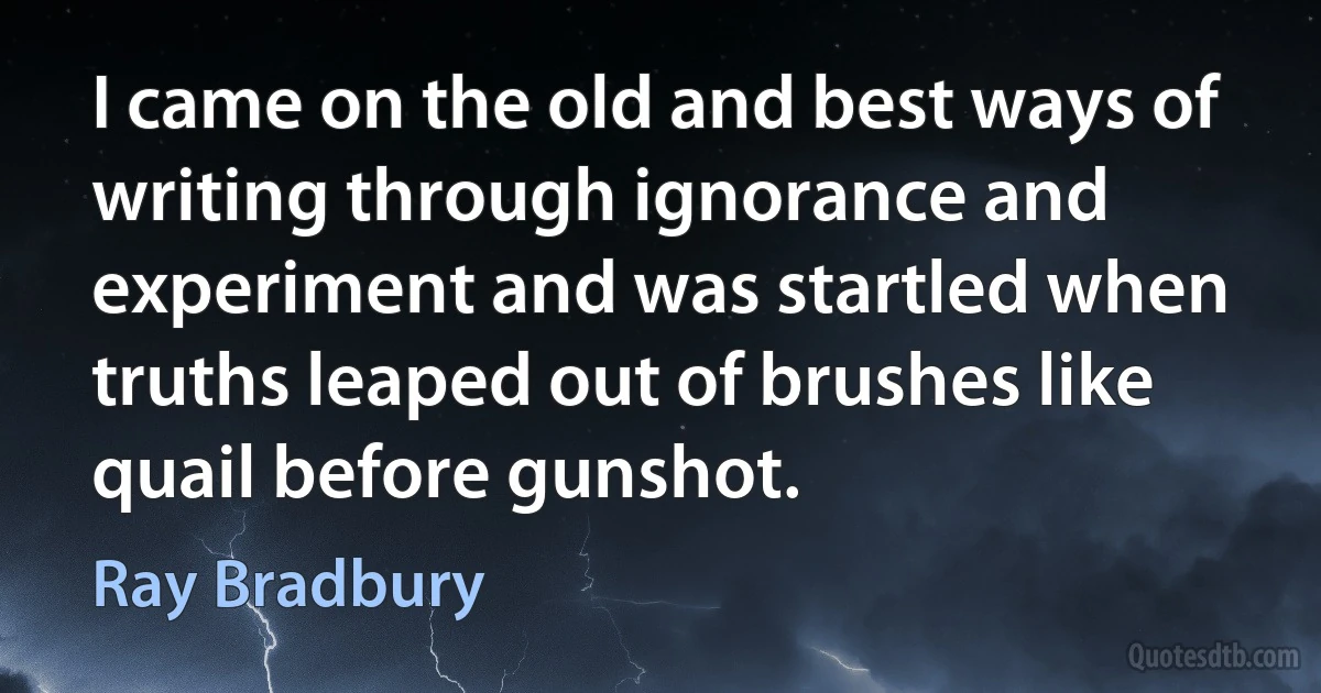 I came on the old and best ways of writing through ignorance and experiment and was startled when truths leaped out of brushes like quail before gunshot. (Ray Bradbury)