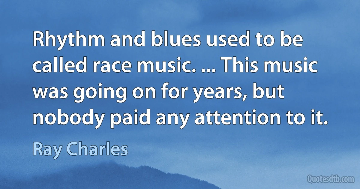 Rhythm and blues used to be called race music. ... This music was going on for years, but nobody paid any attention to it. (Ray Charles)