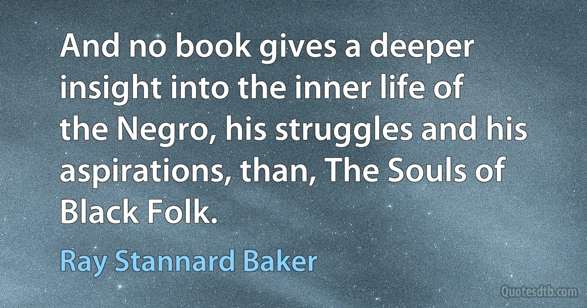 And no book gives a deeper insight into the inner life of the Negro, his struggles and his aspirations, than, The Souls of Black Folk. (Ray Stannard Baker)