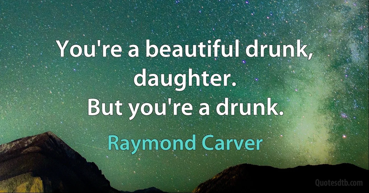 You're a beautiful drunk, daughter.
But you're a drunk. (Raymond Carver)