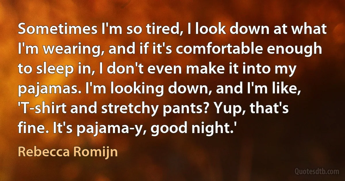 Sometimes I'm so tired, I look down at what I'm wearing, and if it's comfortable enough to sleep in, I don't even make it into my pajamas. I'm looking down, and I'm like, 'T-shirt and stretchy pants? Yup, that's fine. It's pajama-y, good night.' (Rebecca Romijn)