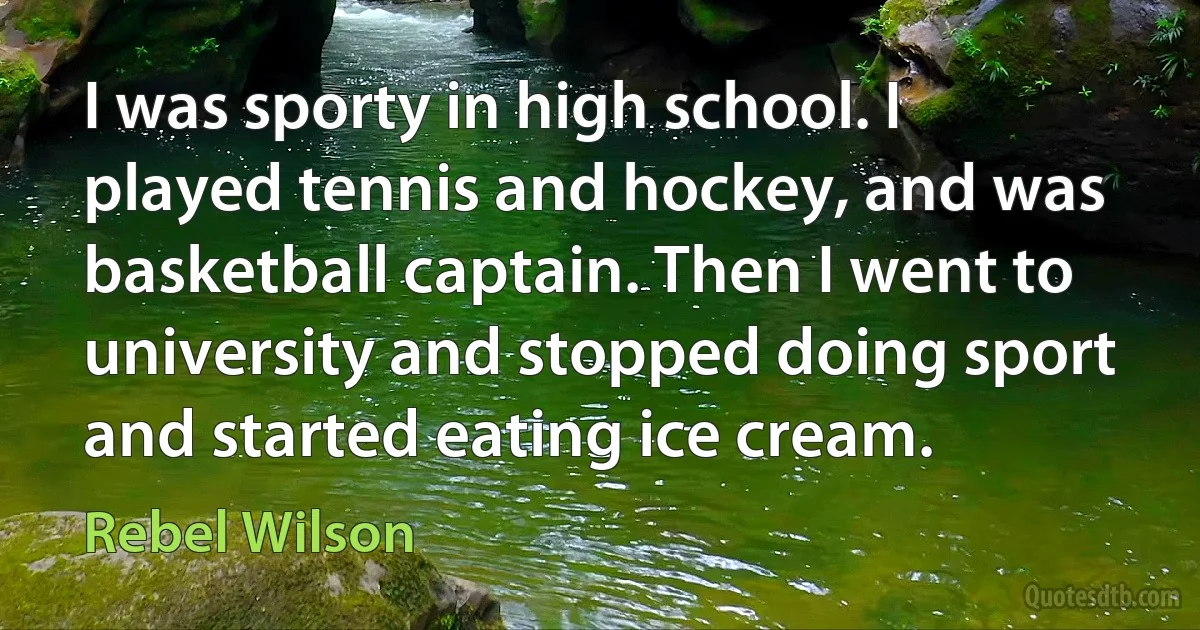 I was sporty in high school. I played tennis and hockey, and was basketball captain. Then I went to university and stopped doing sport and started eating ice cream. (Rebel Wilson)