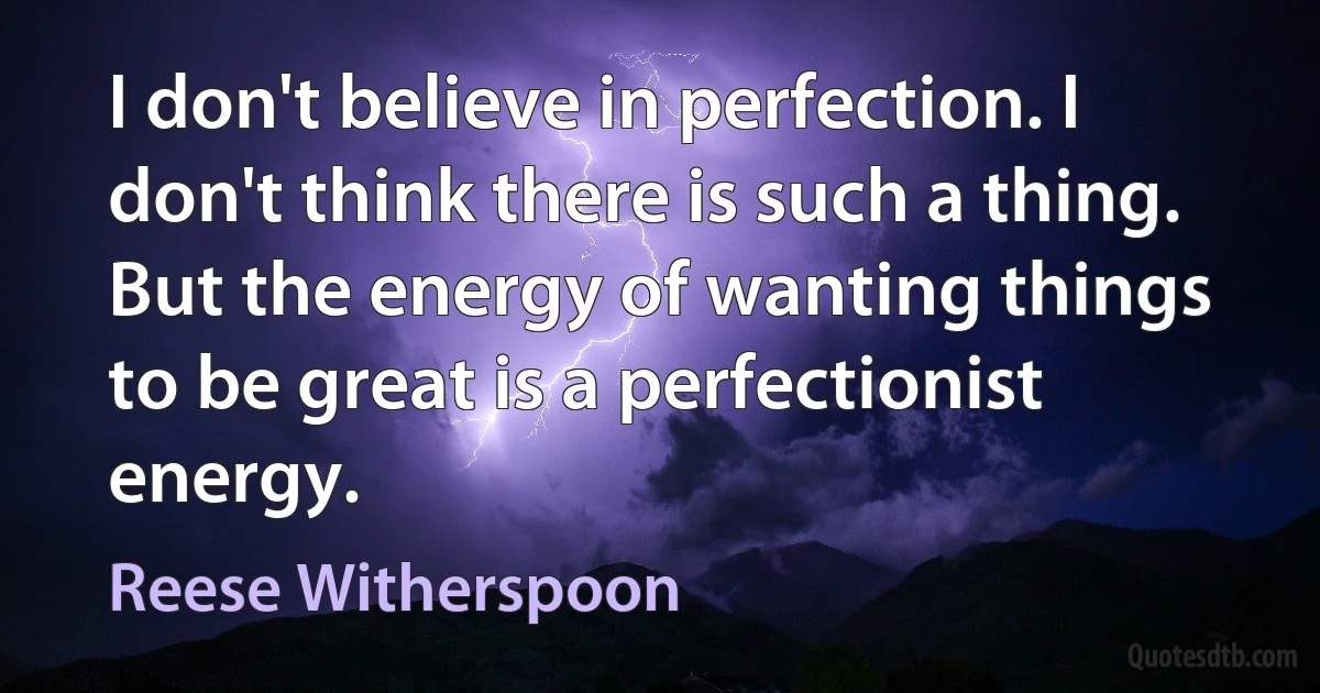 I don't believe in perfection. I don't think there is such a thing. But the energy of wanting things to be great is a perfectionist energy. (Reese Witherspoon)