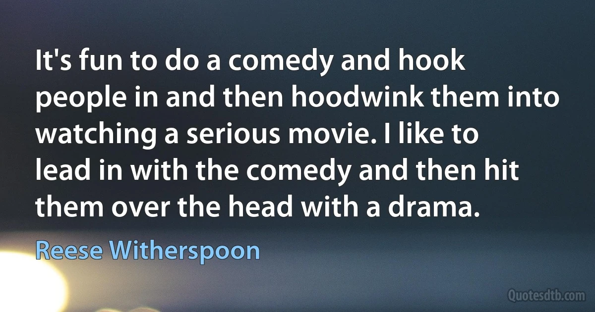 It's fun to do a comedy and hook people in and then hoodwink them into watching a serious movie. I like to lead in with the comedy and then hit them over the head with a drama. (Reese Witherspoon)