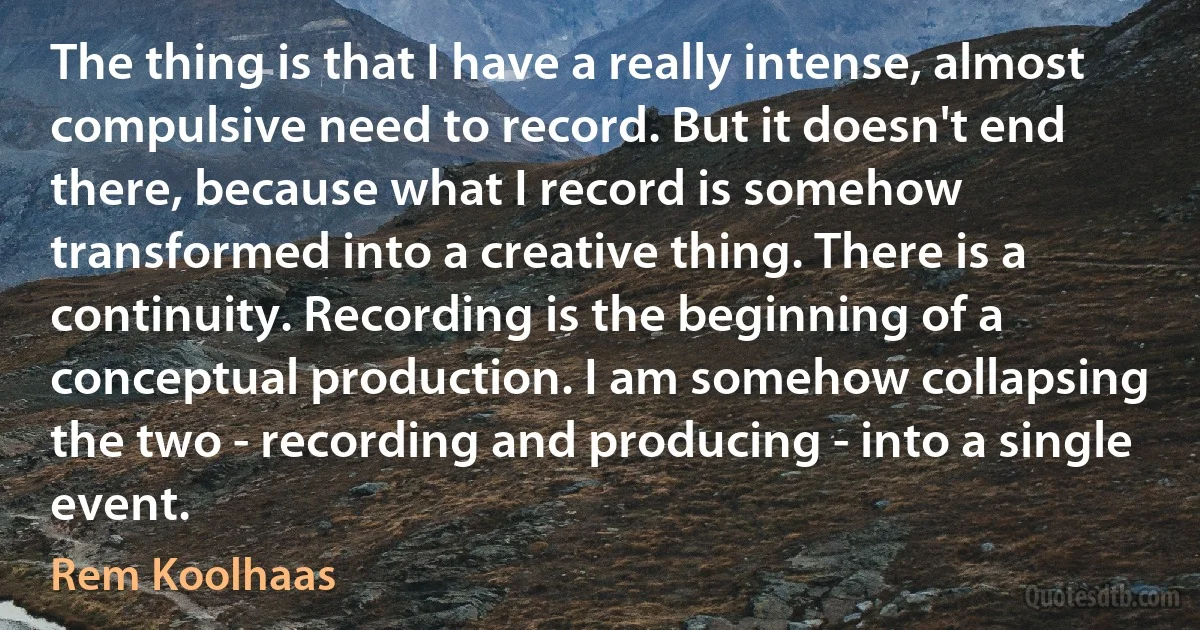 The thing is that I have a really intense, almost compulsive need to record. But it doesn't end there, because what I record is somehow transformed into a creative thing. There is a continuity. Recording is the beginning of a conceptual production. I am somehow collapsing the two - recording and producing - into a single event. (Rem Koolhaas)