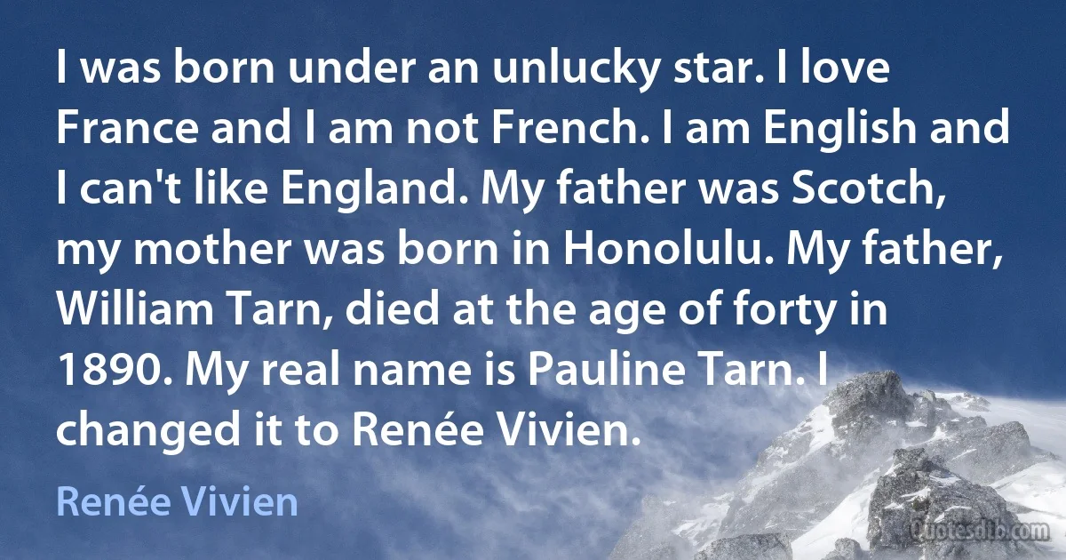 I was born under an unlucky star. I love France and I am not French. I am English and I can't like England. My father was Scotch, my mother was born in Honolulu. My father, William Tarn, died at the age of forty in 1890. My real name is Pauline Tarn. I changed it to Renée Vivien. (Renée Vivien)