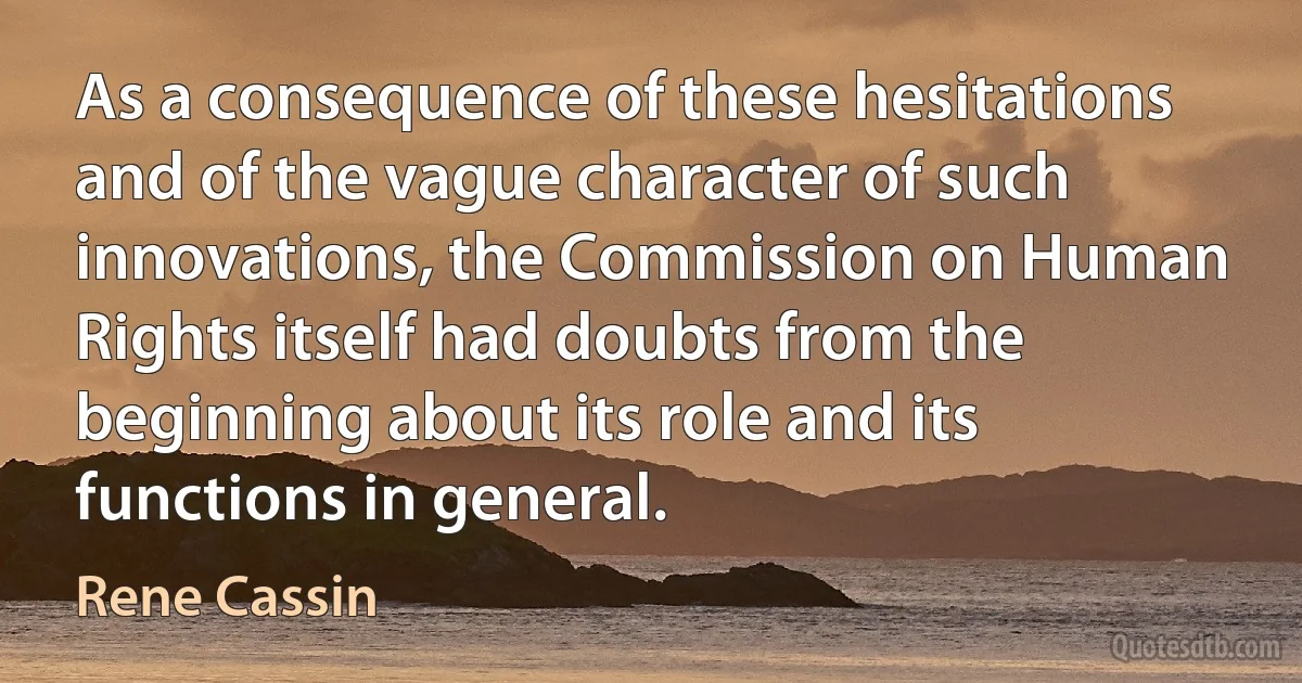 As a consequence of these hesitations and of the vague character of such innovations, the Commission on Human Rights itself had doubts from the beginning about its role and its functions in general. (Rene Cassin)