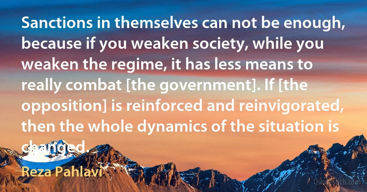 Sanctions in themselves can not be enough, because if you weaken society, while you weaken the regime, it has less means to really combat [the government]. If [the opposition] is reinforced and reinvigorated, then the whole dynamics of the situation is changed. (Reza Pahlavi)