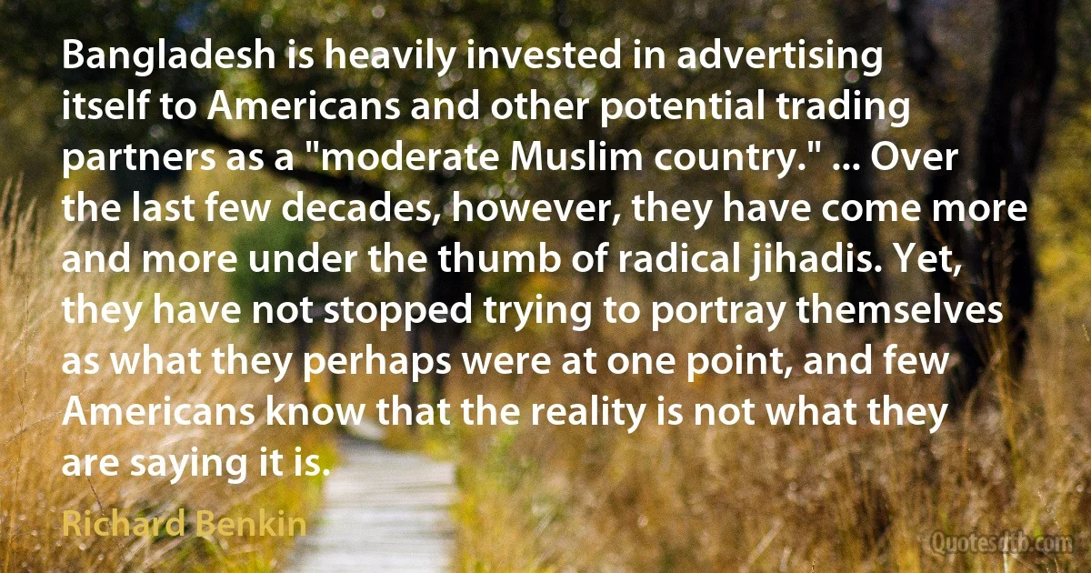 Bangladesh is heavily invested in advertising itself to Americans and other potential trading partners as a "moderate Muslim country." ... Over the last few decades, however, they have come more and more under the thumb of radical jihadis. Yet, they have not stopped trying to portray themselves as what they perhaps were at one point, and few Americans know that the reality is not what they are saying it is. (Richard Benkin)