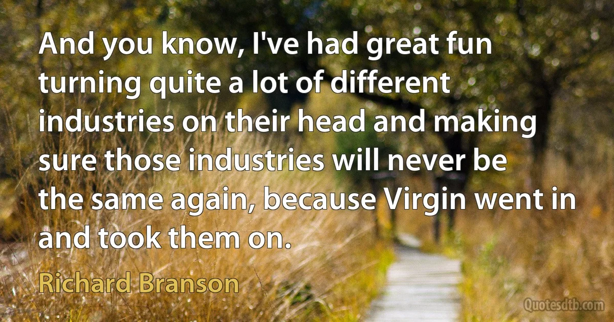 And you know, I've had great fun turning quite a lot of different industries on their head and making sure those industries will never be the same again, because Virgin went in and took them on. (Richard Branson)