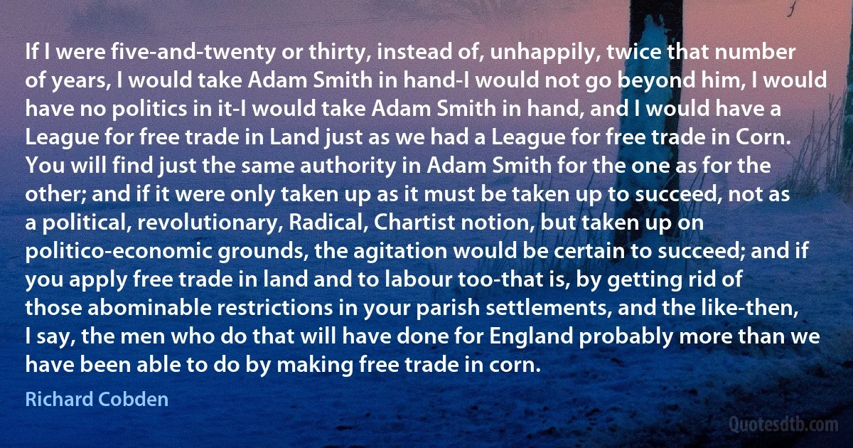 If I were five-and-twenty or thirty, instead of, unhappily, twice that number of years, I would take Adam Smith in hand-I would not go beyond him, I would have no politics in it-I would take Adam Smith in hand, and I would have a League for free trade in Land just as we had a League for free trade in Corn. You will find just the same authority in Adam Smith for the one as for the other; and if it were only taken up as it must be taken up to succeed, not as a political, revolutionary, Radical, Chartist notion, but taken up on politico-economic grounds, the agitation would be certain to succeed; and if you apply free trade in land and to labour too-that is, by getting rid of those abominable restrictions in your parish settlements, and the like-then, I say, the men who do that will have done for England probably more than we have been able to do by making free trade in corn. (Richard Cobden)