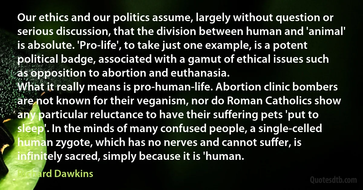 Our ethics and our politics assume, largely without question or serious discussion, that the division between human and 'animal' is absolute. 'Pro-life', to take just one example, is a potent political badge, associated with a gamut of ethical issues such as opposition to abortion and euthanasia.
What it really means is pro-human-life. Abortion clinic bombers are not known for their veganism, nor do Roman Catholics show any particular reluctance to have their suffering pets 'put to sleep'. In the minds of many confused people, a single-celled human zygote, which has no nerves and cannot suffer, is infinitely sacred, simply because it is 'human. (Richard Dawkins)