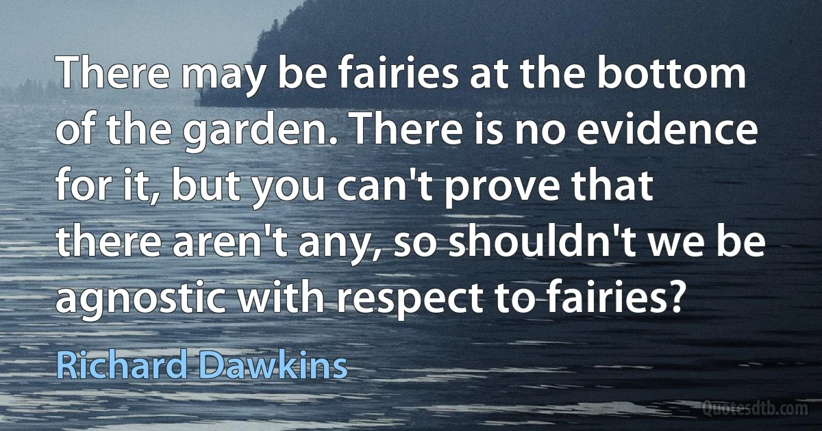 There may be fairies at the bottom of the garden. There is no evidence for it, but you can't prove that there aren't any, so shouldn't we be agnostic with respect to fairies? (Richard Dawkins)