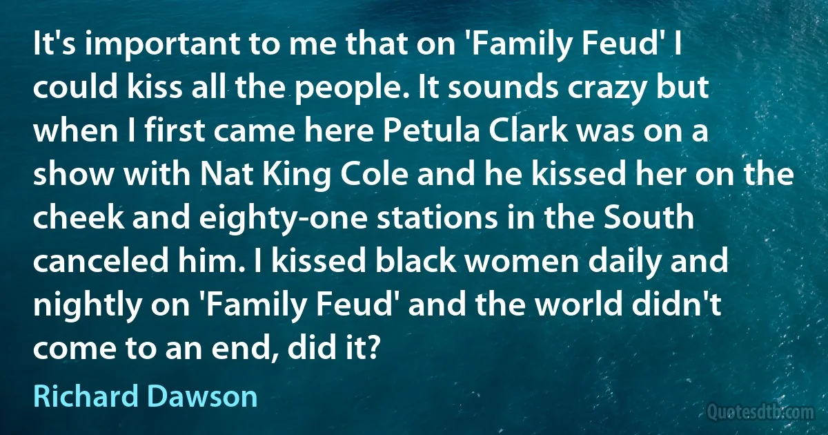 It's important to me that on 'Family Feud' I could kiss all the people. It sounds crazy but when I first came here Petula Clark was on a show with Nat King Cole and he kissed her on the cheek and eighty-one stations in the South canceled him. I kissed black women daily and nightly on 'Family Feud' and the world didn't come to an end, did it? (Richard Dawson)