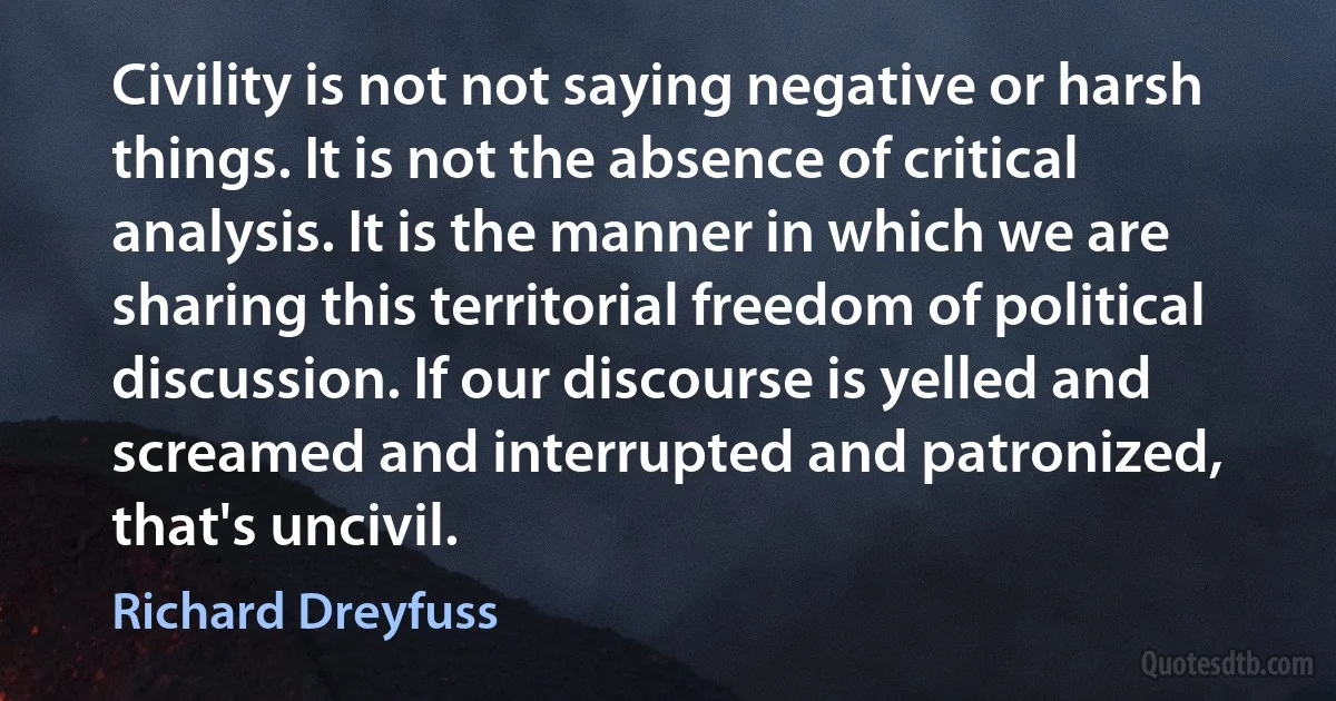 Civility is not not saying negative or harsh things. It is not the absence of critical analysis. It is the manner in which we are sharing this territorial freedom of political discussion. If our discourse is yelled and screamed and interrupted and patronized, that's uncivil. (Richard Dreyfuss)