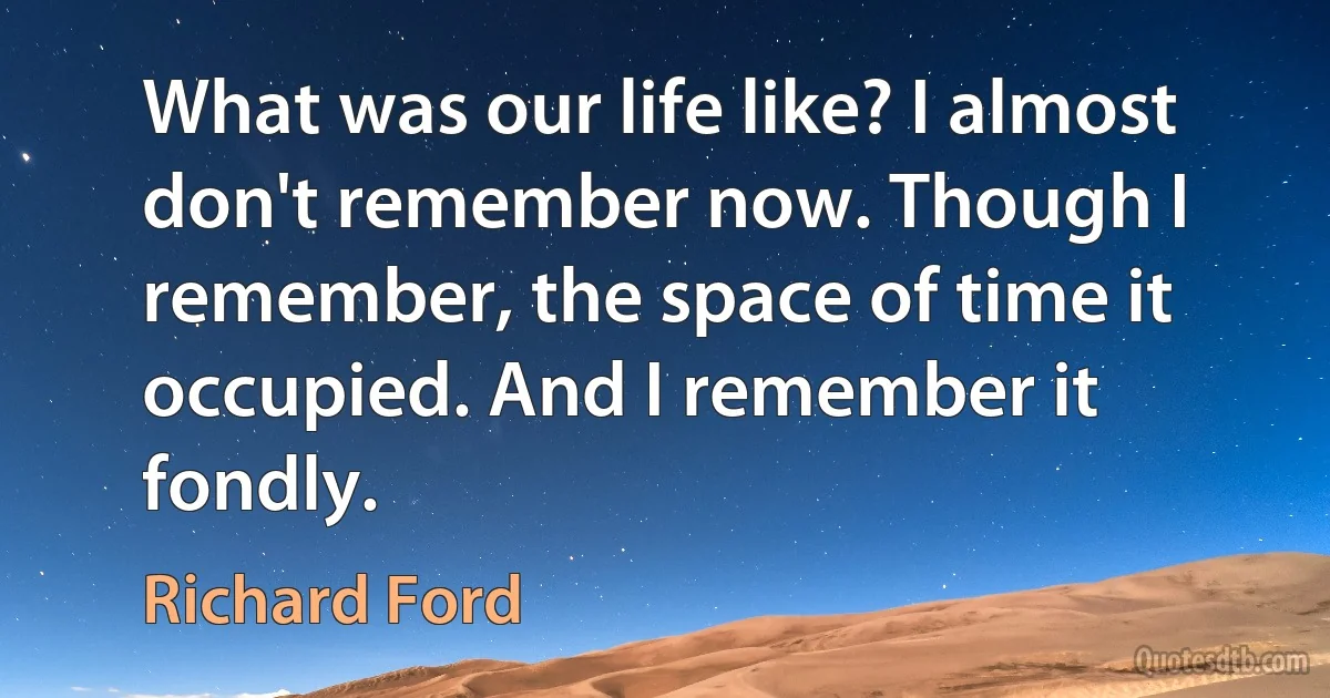 What was our life like? I almost don't remember now. Though I remember, the space of time it occupied. And I remember it fondly. (Richard Ford)