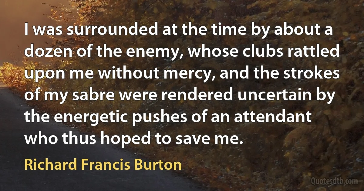 I was surrounded at the time by about a dozen of the enemy, whose clubs rattled upon me without mercy, and the strokes of my sabre were rendered uncertain by the energetic pushes of an attendant who thus hoped to save me. (Richard Francis Burton)