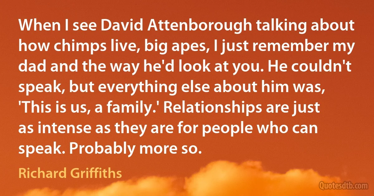 When I see David Attenborough talking about how chimps live, big apes, I just remember my dad and the way he'd look at you. He couldn't speak, but everything else about him was, 'This is us, a family.' Relationships are just as intense as they are for people who can speak. Probably more so. (Richard Griffiths)