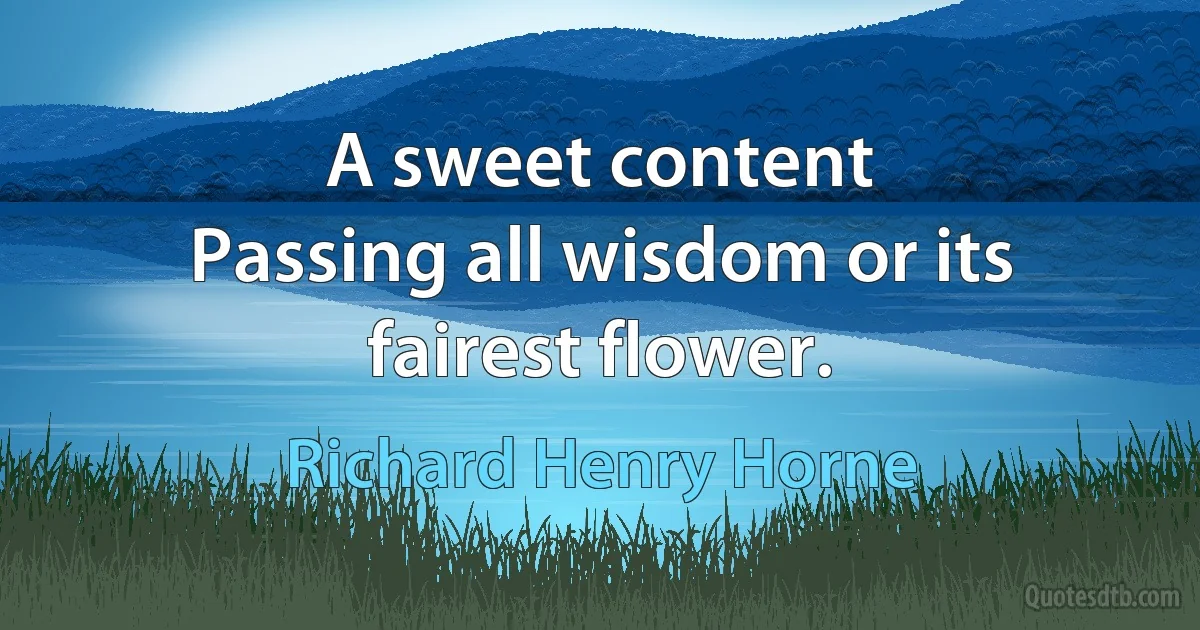 A sweet content
Passing all wisdom or its fairest flower. (Richard Henry Horne)