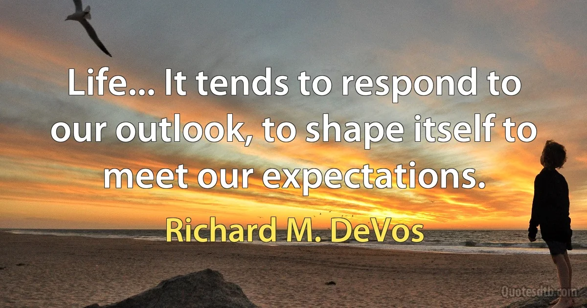 Life... It tends to respond to our outlook, to shape itself to meet our expectations. (Richard M. DeVos)