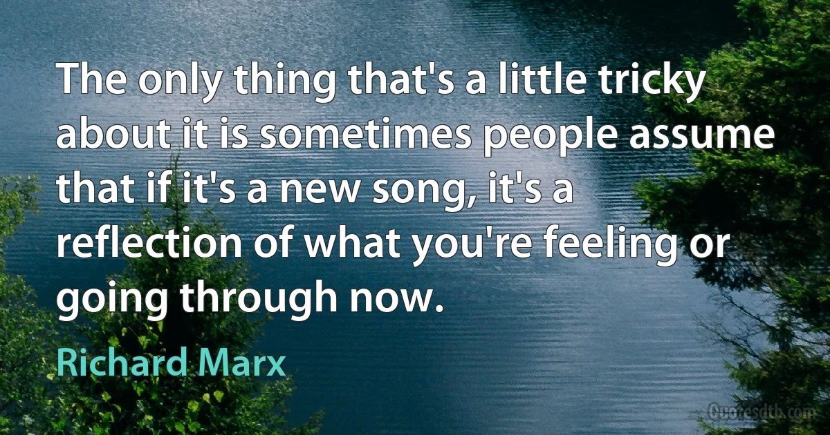 The only thing that's a little tricky about it is sometimes people assume that if it's a new song, it's a reflection of what you're feeling or going through now. (Richard Marx)