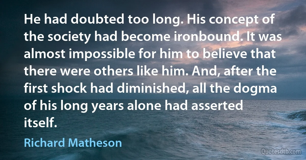 He had doubted too long. His concept of the society had become ironbound. It was almost impossible for him to believe that there were others like him. And, after the first shock had diminished, all the dogma of his long years alone had asserted itself. (Richard Matheson)