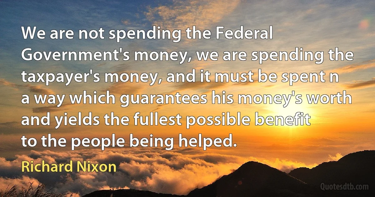 We are not spending the Federal Government's money, we are spending the taxpayer's money, and it must be spent n a way which guarantees his money's worth and yields the fullest possible benefit to the people being helped. (Richard Nixon)